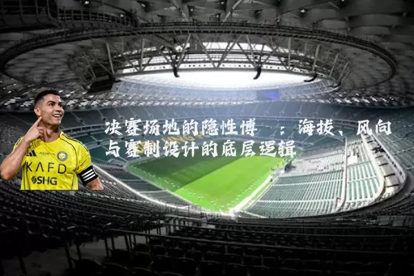 决赛场地的隐性博弈:海拔、风向与赛制设计的底层逻辑